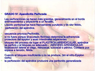  GRADO IV: Apendicitis Perforada
  Las perforaciones se hacen más grandes, generalmente en el borde
  antimesentérico y adyacente a un fecalito,
 Líquido peritoneal se hace francamente purulento y de olor fétido,
 perforación del apéndice.

 secuencia provoca Peritonitis,
 si no fuera porque el exudado fibrinoso determina la adherencia
  protectora del epiplon y asas intestinales adyacentes
 bloqueo del proceso da lugar al PLASTRON APENDICULAR, apéndice
  se perfore y el bloqueo es adecuado - ABSCESO APENDICULAR,
  localización lateral al ciego, retrocecal, subcecal o pélvico. Contiene pus
  espesa a tensión, fétida.
  Cuando el bloqueo insuficiente o no se produce, (en el niño-Epiplon
  corto)
 la perforación del apéndice producirá una peritonitis generalizada
 