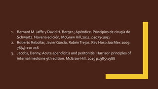 1. Bernard M. Jaffe y David H. Berger.; Apéndice. Principios de cirugía de
Schwartz. Novena edición, McGraw Hill,2011. p1073-1091
2. Roberto Rebollar, Javier García, RubénTrejos. Rev Hosp Jua Mex 2009:
76(4):210 216
3. Jacobs, Danny; Acute apendicitis and peritonitis. Harrison principles of
internal medicine 9th edition. McGraw Hill. 2015 p1985-1988
 