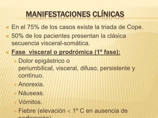 MANIFESTACIONES CLÍNICAS
   En el 75% de los casos existe la triada de Cope.
   50% de los pacientes presentan la clásica
    secuencia visceral-somática.
   Fase visceral o prodrómica (1º fase):
      Dolor epigástrico o
       periumbilical, visceral, difuso, persistente y
       contínuo.
      Anorexia.

      Náuseas.

      Vómitos.

      Fiebre (elevación    1º C en ausencia de
 