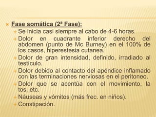    Fase somática (2ª Fase):
      Se inicia casi siempre al cabo de 4-6 horas.
      Dolor     en cuadrante inferior derecho del
       abdomen (punto de Mc Burney) en el 100% de
       los casos, hiperestesia cutanea.
      Dolor de gran intensidad, definido, irradiado al
       testículo.
      Dolor debido al contacto del apéndice inflamado
       con las terminaciones nerviosas en el peritoneo.
      Dolor que se acentúa con el movimiento, la
       tos, etc.
      Náuseas y vómitos (más frec. en niños).
      Constipación.
 