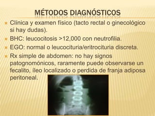 MÉTODOS DIAGNÓSTICOS
   Clínica y examen físico (tacto rectal o ginecológico
    si hay dudas).
   BHC: leucocitosis >12,000 con neutrofilia.
   EGO: normal o leucocituria/eritrocituria discreta.
   Rx simple de abdomen: no hay signos
    patognomónicos, raramente puede observarse un
    fecalito, íleo localizado o perdida de franja adiposa
    peritoneal.
 