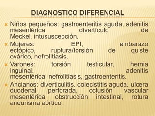 DIAGNOSTICO DIFERENCIAL
 Niños pequeños: gastroenteritis aguda, adenitis
  mesentérica,               divertículo            de
  Meckel, intususcepción.
 Mujeres:                EPI,              embarazo
  ectópico,       ruptura/torsión        de     quiste
  ovárico, nefrolitiasis.
 Varones:        torsión       testicular,     hernia
  inguinal,                                   adenitis
  mesentérica, nefrolitiasis, gastroenteritis.
 Ancianos: diverticulitis, colecistitis aguda, ulcera
  duodenal      perforada,       oclusión    vascular
  mesentérica, obstrucción intestinal, rotura
  aneurisma aórtico.
 