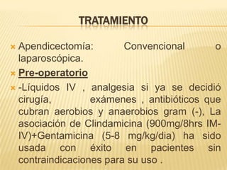 TRATAMIENTO

 Apendicectomía:        Convencional       o
  laparoscópica.
 Pre-operatorio

 -Líquidos IV , analgesia si ya se decidió
  cirugía,        exámenes , antibióticos que
  cubran aerobios y anaerobios gram (-), La
  asociación de Clindamicina (900mg/8hrs IM-
  IV)+Gentamicina (5-8 mg/kg/dia) ha sido
  usada con éxito en pacientes sin
  contraindicaciones para su uso .
 