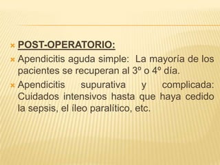  POST-OPERATORIO:
 Apendicitis aguda simple: La mayoría de los
  pacientes se recuperan al 3º o 4º día.
 Apendicitis      supurativa     y   complicada:
  Cuidados intensivos hasta que haya cedido
  la sepsis, el íleo paralítico, etc.
 
