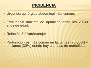 INCIDENCIA

   Urgencia quirúrgica abdominal más común.

   Frecuencia máxima de aparición entre los 20-30
    años de edad.

   Relación 3:2 varón/mujer.

   Perforación es más común en lactantes (70-80%) y
    ancianos (30%) donde hay alta tasa de mortalidad.
 
