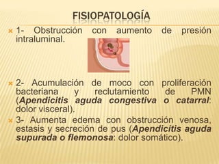 FISIOPATOLOGÍA
   1- Obstrucción   con   aumento   de   presión
    intraluminal.



 2- Acumulación de moco con proliferación
  bacteriana      y  reclutamiento  de     PMN
  (Apendicitis aguda congestiva o catarral:
  dolor visceral).
 3- Aumenta edema con obstrucción venosa,
  estasis y secreción de pus (Apendicitis aguda
  supurada o flemonosa: dolor somático).
 