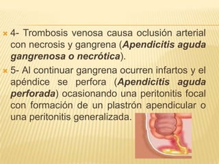  4- Trombosis venosa causa oclusión arterial
  con necrosis y gangrena (Apendicitis aguda
  gangrenosa o necrótica).
 5- Al continuar gangrena ocurren infartos y el
  apéndice se perfora (Apendicitis aguda
  perforada) ocasionando una peritonitis focal
  con formación de un plastrón apendicular o
  una peritonitis generalizada.
 