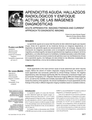 3877
artículos de revisión
Rev Colomb Radiol. 2014; 25(1): 3877-88
Apendicitis aguda: Hallazgos
radiológicos y enfoque
actual de las imágenes
diagnósticas
Acute appendicitis: Imaging Findings and current
approach to diagnostic imaging
Octavio de Jesús Arévalo Espejo1
Mauricio Enrique Moreno Mejía2
Luis Heber Ulloa Guerrero3
Resumen
La apendicitis aguda es la causa más frecuente de dolor abdominal agudo que requiere
cirugía. Antes de la aparición de las modernas técnicas en imágenes diagnósticas, el
diagnóstico de apendicitis aguda era exclusivamente clínico; sin embargo, después de la
introducción de imágenes seccionales como la tomografía computarizada, la resonancia
magnética y la ultrasonografía, las tasas de apendicectomías negativas se redujeron de forma
significativa, y con ellas disminuyeron la morbilidad y mortalidad asociadas a esta enfermedad.
En el presente artículo se revisa la anatomía del apéndice cecal, las manifestaciones clínicas
de la apendicitis aguda y los hallazgos de esta entidad en las diferentes modalidades de
imágenes diagnósticas, a la luz de la evidencia disponible.
Summary
Acute appendicitis is the most common cause of acute abdominal pain which requires
surgery. Before the advent of modern diagnostic imaging techniques, the diagnosis of
acute appendicitis was exclusively performed by clinical findings; however, the negative
appendectomy rates decreased significantly after the introduction of sectional images such
as Computed Tomography (CT), Magnetic Resonance Imaging (MRI) and Ultrasonography
(U.S.), as well as the morbidity and mortality associated with this disease. In this paper, we
review the anatomy of the appendix, the clinical manifestations of acute appendicitis and the
findings of this entity in different diagnostic imaging modalities based on available evidence.
Introducción
La apendicitis aguda es la causa más frecuente
de dolor abdominal agudo que requiere cirugía. La
literatura informa que afecta entre el 7 y el 12 % de la
población general a lo largo de la vida, y el riesgo global
de sufrir apendicitis es del 8,6 % para los hombres y
del 6,7 % para las mujeres en todos los grupos de edad
(1-4). Esta patología ocurre más frecuentemente en la
segunda y tercera década de la vida, con una edad pico
a los 22 años (3).
En Estados Unidos se documentan entre 250.000
y 280.000 casos nuevos al año, con una mortalidad del
0,0002 % y una morbilidad del 3 % cuando se realiza el
diagnóstico y el tratamiento oportuno (3, 5-7).
Antes de la aparición de las técnicas modernas
en imágenes diagnósticas, el diagnóstico de la apen-
dicitis aguda era exclusivamente clínico. El objetivo
era disminuir al máximo la tasa de las apendicitis
perforadas (3). El 20 % de los apéndices cecales
resecados, con un diagnóstico clínico de apendicitis
aguda, eran normales; sin embargo, al tratar de redu-
cir esa cifra de falsos positivos siendo más estrictos
con los criterios de los diagnósticos, aumentaban los
casos de perforación.
1
Médico residente de cuarto año,
del Departamento de Imágenes
Diagnósticas de la Facultad
de Medicina de la Universidad
Nacional de Colombia, Bogotá,
Colombia.
2
Médico residente de cuarto
año de la Fundación Santafé de
Bogotá. Universidad El Bosque,
Bogotá, Colombia.
3
Profesor asociado del
Departamento de Imágenes
Diagnósticas de la Facultad
de Medicina de la Universidad
Nacional de Colombia, Bogotá,
Colombia.
Palabras clave (DeCS)
Apendicitis
Apendicectomía
Ultrasonografía
Imagen por resonancia
magnética
Tomografía computarizada
por rayos X
Key words (MeSH)
Appendicitis
Appendectomy
Ultrasonography
Magnetic resonance
imaging
Tomography, X-ray
computed
 