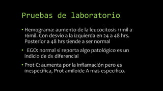 Pruebas de laboratorio
• Hemograma: aumento de la leucocitosis 11mil a
16mil. Con desvío a la izquierda en 24 a 48 hrs.
Posterior a 48 hrs tiende a ser normal
• EGO: normal si reporta algo patológico es un
indicio de dx diferencial
• Prot C: aumenta por la inflamación pero es
inespecífica, Prot amiloide A mas especifico.
 