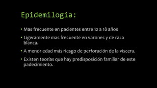 Epidemilogía:
• Mas frecuente en pacientes entre 12 a 18 años
• Ligeramente mas frecuente en varones y de raza
blanca.
• A menor edad más riesgo de perforación de la víscera.
• Existen teorías que hay predisposición familiar de este
padecimiento.
 