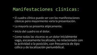 Manifestaciones clínicas:
• El cuadro clínico puede ser con las manifestaciones
clásicas pero mayormente varia la presentación.
• La mayoría se presenta atípicamente.
• Inicio del cuadro es el dolor.
• Como todas las vísceras es un dolor inicialmente
vago, escasamente localizado, no relacionado con
la actividad o la posición, con frecuencia de tipo
cólico y de localización periumbilical.
 
