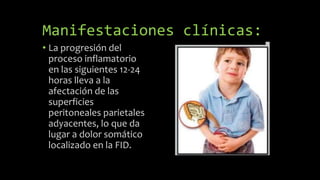 Manifestaciones clínicas:
• La progresión del
proceso inflamatorio
en las siguientes 12-24
horas lleva a la
afectación de las
superficies
peritoneales parietales
adyacentes, lo que da
lugar a dolor somático
localizado en la FID.
 