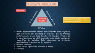 Triada de
Murphy
Síntomas:
3)Fiebre
 Dolor: moderadamente intenso, habitualmente meso-epigastrio
(por distensión del apéndice) al comienzo que se traslada
posteriormente a fosa iliaca derecha (4-6 Hrs, por irritación de
la pared peritoneo parietal), pudiendo variar según localización
topográfica del apéndice. Dolor diseminado por irritación
peritoneal por la perforación del apéndice.
 Nauseas, vomitos
 Anorexia (95% pacientes antecede al dolor)
 Febrícula
A.Retrocecal: Dolor en flanco o dorso.
A.Pelvico: dolor suprapúbico.
A.Retroileal: Dolor testicular.
 
