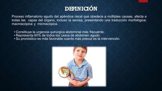 DEFINICIÓN
Proceso inflamatorio agudo del apéndice cecal que obedece a múltiples causas, afecta a
todas las capas del órgano, incluso la serosa, presentando una traducción morfológica:
macroscópica y microscópica.
• Constituye la urgencia quirúrgica abdominal más frecuente.
• Representa 60% de todos los casos de abdomen agudo.
• Su pronóstico es más favorable cuanto más precoz es la intervención.
 