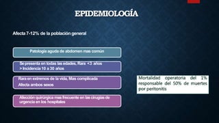 EPIDEMIOLOGÍA
Afecta 7-12% de la población general
Patología aguda de abdomen mas común
Sepresenta en todas lasedades, Rara <3 años
> Incidencia 10 a 30 años
Raraen extremos de la vida, Mas complicada
Afecta ambos sexos
Afección quirúrgica masfrecuente en lascirugíasde
urgencia en los hospitales
 
