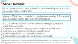 CLASIFICACIÓN
Hernández-Orduña J. Clasificación práctica de la gravedad y manejo médico-quirúrgico de la apendicitis aguda. Cir Gen. 2020;42(4):263-273. doi:10.35366/101395.
Fase 1 eritematosa o catarral, fase 2 supurativa o flegmonosa, fase 3
necrosada y fase 4 perforada.
Maingot 2008 fase 1. apendicitis aguda no perforada y 2. Perforada;
a) con absceso local y b) peritonitis generalizada
2003,Dr. Gilberto Guzmán clasificó acorde a hallazgos quirúrgicos
grado 0 sin apendicitis;
Ia apéndice edematoso e ingurgitado; Ib apéndice abscedado o
flegmonoso; Ic apéndice necrosado sin perforación;
II apéndice perforado con absceso localizado;
III apendicitis complicada con peritonitis generalizada.
Guzmán-Valdivia Gómez G. (2003). Una clasificación útil en apendicitis aguda [An useful classification for acute appendicitis]. Revista de gastroenterologia de
 