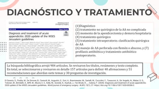 DIAGNÓSTICO Y TRATAMIENTO
(1)Diagnóstico
(2) tratamiento no quirúrgico de la AA no complicada
(3) momento de la apendicectomía y demora hospitalaria
(4) tratamiento quirúrgico
(5) tratamiento intraoperatorio. clasificación quirúrgica
de AA
(6) manejo de AA perforada con flemón o absceso, y (7)
profilaxis antibiótica y tratamiento antibiótico
postoperatorio.
La búsqueda bibliográfica arrojó 984 artículos. Se revisaron los títulos, resúmenes y texto completo.
En total, se seleccionaron y revisaron en detalle 157 artículos para definir 48 afirmaciones y 51
recomendaciones que abordan siete temas y 30 preguntas de investigación.
Di Saverio, S., Podda, M., De Simone, B., Ceresoli, M., Augustin, G., Gori, A., Boermeester, M., Sartelli, M., Coccolini, F., Tarasconi, A., De' Angelis, N., Weber, D. G.,
Tolonen, M., Birindelli, A., Biffl, W., Moore, E. E., Kelly, M., Soreide, K., Kashuk, J., Ten Broek, R., … Catena, F. (2020). Diagnosis and treatment of acute appendicitis:
2020 update of the WSES Jerusalem guidelines. World journal of emergency surgery : WJES, 15(1), 27. https://doi.org/10.1186/s13017-020-00306-3
 
