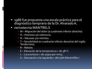  1986 fue propuesta una escala práctica para el
  diagnóstico temprano de la Dr. Alvarado A.
 nemotecnia MANTRELS
       M – Migración del dolor (a cuadrante inferior derecho)
       A – Anorexia y/o cetonuria.
       N – Náuseas y/o vómitos.
       T – Sensibilidad en cuadrante inferior derecho( del inglés
        Tenderness).
       R – Rebote.
       E – Elevación de la temperatura > de 38º C.
       L – Leucocitosis > de 10500 por mm3.
       S – Desviación a la izquierda > del 75% (Neutrofilia )
 