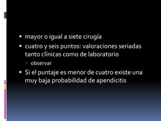  mayor o igual a siete cirugía
 cuatro y seis puntos: valoraciones seriadas
  tanto clínicas como de laboratorio
   observar
 Si el puntaje es menor de cuatro existe una
  muy baja probabilidad de apendicitis
 