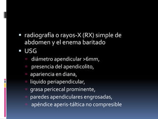 radiografía o rayos-X (RX) simple de
  abdomen y el enema baritado
 USG
      diámetro apendicular >6mm,
      presencia del apendicolito,
     apariencia en diana,
     liquido periapendicular,
     grasa pericecal prominente,
     paredes apendiculares engrosadas,
      apéndice aperis-táltica no compresible
 