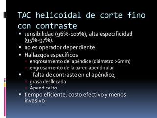 TAC helicoidal de corte fino
con contraste
 sensibilidad (96%-100%), alta especificidad
  (95%-97%),
 no es operador dependiente
 Hallazgos específicos
     engrosamiento del apéndice (diámetro >6mm)
     engrosamiento de la pared apendicular
      falta de contraste en el apéndice,
     grasa desflecada
     Apendicalito
 tiempo eficiente, costo efectivo y menos
  invasivo
 