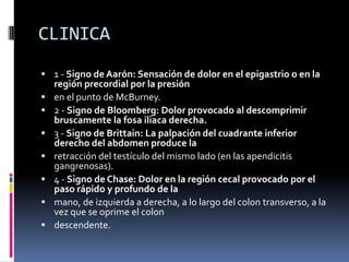 CLINICA
 1 - Signo de Aarón: Sensación de dolor en el epigastrio o en la
    región precordial por la presión
   en el punto de McBurney.
   2 - Signo de Bloomberg: Dolor provocado al descomprimir
    bruscamente la fosa iliaca derecha.
   3 - Signo de Brittain: La palpación del cuadrante inferior
    derecho del abdomen produce la
   retracción del testículo del mismo lado (en las apendicitis
    gangrenosas).
   4 - Signo de Chase: Dolor en la región cecal provocado por el
    paso rápido y profundo de la
   mano, de izquierda a derecha, a lo largo del colon transverso, a la
    vez que se oprime el colon
   descendente.
 