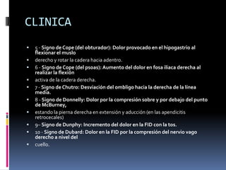 CLINICA
   5 - Signo de Cope (del obturador): Dolor provocado en el hipogastrio al
    flexionar el muslo
   derecho y rotar la cadera hacia adentro.
   6 - Signo de Cope (del psoas): Aumento del dolor en fosa iliaca derecha al
    realizar la flexión
   activa de la cadera derecha.
   7 - Signo de Chutro: Desviación del ombligo hacia la derecha de la línea
    media.
   8 - Signo de Donnelly: Dolor por la compresión sobre y por debajo del punto
    de McBurney,
   estando la pierna derecha en extensión y aducción (en las apendicitis
    retrocecales)
   9– Signo de Dunphy: Incremento del dolor en la FID con la tos.
   10 - Signo de Dubard: Dolor en la FID por la compresión del nervio vago
    derecho a nivel del
   cuello.
 