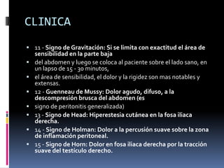 CLINICA
 11 - Signo de Gravitación: Si se limita con exactitud el área de
    sensibilidad en la parte baja
   del abdomen y luego se coloca al paciente sobre el lado sano, en
    un lapso de 15 - 30 minutos,
   el área de sensibilidad, el dolor y la rigidez son mas notables y
    extensas.
   12 - Guenneau de Mussy: Dolor agudo, difuso, a la
    descompresión brusca del abdomen (es
   signo de peritonitis generalizada)
   13 - Signo de Head: Hiperestesia cutánea en la fosa iliaca
    derecha.
   14 - Signo de Holman: Dolor a la percusión suave sobre la zona
    de inflamación peritoneal.
   15 - Signo de Horn: Dolor en fosa iliaca derecha por la tracción
    suave del testículo derecho.
 