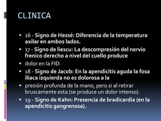 CLINICA

 16 - Signo de Hessé: Diferencia de la temperatura
    axilar en ambos lados.
   17 - Signo de liescu: La descompresión del nervio
    frenico derecho a nivel del cuello produce
   dolor en la FID.
   18 - Signo de Jacob: En la apendicitis aguda la fosa
    iliaca izquierda no es dolorosa a la
   presión profunda de la mano, pero si al retirar
    bruscamente esta (se produce un dolor intenso).
   19 - Signo de Kahn: Presencia de bradicardia (en la
    apendicitis gangrenosa).
 