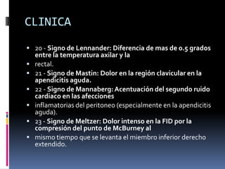 CLINICA
 20 - Signo de Lennander: Diferencia de mas de 0.5 grados
    entre la temperatura axilar y la
   rectal.
   21 - Signo de Mastin: Dolor en la región clavicular en la
    apendicitis aguda.
   22 - Signo de Mannaberg: Acentuación del segundo ruido
    cardiaco en las afecciones
   inflamatorias del peritoneo (especialmente en la apendicitis
    aguda).
   23 - Signo de Meltzer: Dolor intenso en la FID por la
    compresión del punto de McBurney al
   mismo tiempo que se levanta el miembro inferior derecho
    extendido.
 