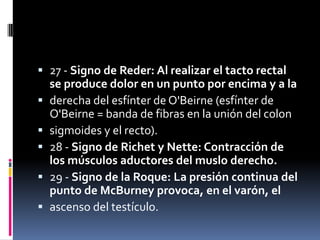  27 - Signo de Reder: Al realizar el tacto rectal
  se produce dolor en un punto por encima y a la
 derecha del esfínter de O'Beirne (esfínter de
  O'Beirne = banda de fibras en la unión del colon
 sigmoides y el recto).
 28 - Signo de Richet y Nette: Contracción de
  los músculos aductores del muslo derecho.
 29 - Signo de la Roque: La presión continua del
  punto de McBurney provoca, en el varón, el
 ascenso del testículo.
 