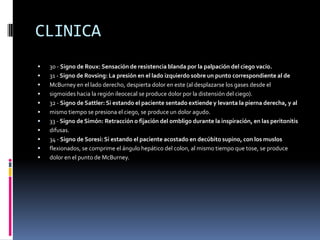 CLINICA
   30 - Signo de Roux: Sensación de resistencia blanda por la palpación del ciego vacío.
   31 - Signo de Rovsing: La presión en el lado izquierdo sobre un punto correspondiente al de
   McBurney en el lado derecho, despierta dolor en este (al desplazarse los gases desde el
   sigmoides hacia la región ileocecal se produce dolor por la distensión del ciego).
   32 - Signo de Sattler: Si estando el paciente sentado extiende y levanta la pierna derecha, y al
   mismo tiempo se presiona el ciego, se produce un dolor agudo.
   33 - Signo de Simón: Retracción o fijación del ombligo durante la inspiración, en las peritonitis
   difusas.
   34 - Signo de Soresi: Si estando el paciente acostado en decúbito supino, con los muslos
   flexionados, se comprime el ángulo hepático del colon, al mismo tiempo que tose, se produce
   dolor en el punto de McBurney.
 