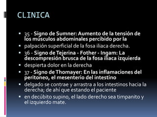 CLINICA

 35 - Signo de Sumner: Aumento de la tensión de
    los músculos abdominales percibido por la
   palpación superficial de la fosa iliaca derecha.
   36 - Signo de Tejerina - Fother - Ingam: La
    descompresión brusca de la fosa iliaca izquierda
   despierta dolor en la derecha
   37 - Signo de Thomayer: En las inflamaciones del
    peritoneo, el mesenterio del intestino
   delgado se contrae y arrastra a los intestinos hacia la
    derecha; de ahí que estando el paciente
   en decúbito supino, el lado derecho sea timpanito y
    el izquierdo mate.
 