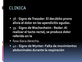 CLINICA

 38 - Signo de Tressder: El decúbito prono
  alivia el dolor en las apendicitis agudas.
 39 - Signo de Wachenheim - Reder: Al
  realizar el tacto rectal, se produce dolor
  referido en la
 fosa iliaca derecha.
 40 - Signo de Wynter: Falta de movimientos
  abdominales durante la respiración
 