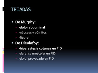 TRIADAS

 De Murphy:
   -dolor abdominal
   -náuseas y vómitos
   -fiebre
 De Dieulafoy:
   -hiperestesia cutánea en FID
   -defensa muscular en FID
   -dolor provocado en FID
 
