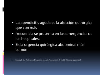  La apendicitis aguda es la afección quirúrgica
  que con más
 frecuencia se presenta en las emergencias de
  los hospitales.
 Es la urgencia quirúrgica abdominal más
  común

   Beasley S. Can We Improve Diagnosis 1. of Acute Appendicitis?. Br Med J, Oct 2000, 321:907-908
 