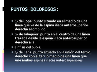 PUNTOS DOLOROSOS:

 1- de Cope: punto situado en el medio de una
  línea que va de la espina iliaca anterosuperior
  derecha al ombligo.
 2- de Jalaguier: punto en el centro de una línea
  trazada desde la espina iliaca anterosuperior
  derecha a la
 sínfisis del pubis.
 3- de Lanz: punto situado en la unión del tercio
  derecho con el tercio medio de una línea que
  une ambas espinas iliacas anterosuperiores
 