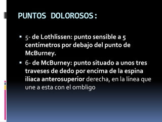 PUNTOS DOLOROSOS:

 5- de Lothlissen: punto sensible a 5
  centímetros por debajo del punto de
  McBurney.
 6- de McBurney: punto situado a unos tres
  traveses de dedo por encima de la espina
  iliaca anterosuperior derecha, en la línea que
  une a esta con el ombligo
 