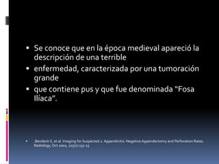  Se conoce que en la época medieval apareció la
  descripción de una terrible
 enfermedad, caracterizada por una tumoración
  grande
 que contiene pus y que fue denominada “Fosa
  Ilíaca”.



   .Bendeck S, et al. Imaging for Suspected 2. Appendicitis: Negative Appendectomy and Perforation Rates.
    Radiology, Oct 2002, 225(1):131-13
 