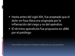  Hasta antes del siglo XIX, fue aceptado que el
  dolor en fosa ilíaca era originada por la
  inflamación del ciego y no del apéndice.
 El término apendicitis fue propuesto en 1886
  por el patólogo


   Birnhaum B, Wilson S. Appendicitis 3. at the Millennium. Radiology, May 2000, 215(2):337-348.Bratton
 