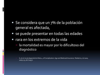  Se considera que un 7% de la población
  general es afectada,
 se puede presentar en todas las edades
 rara en los extremos de la vida
   la mortalidad es mayor por lo dificultoso del
      diagnóstico

     S, et al. Acute Appendicitis Risks 4. of Complication: Age and Medicaid Insurance. Pediatrics, Jul 2000,
      106(1):75-78.Craig S.
 