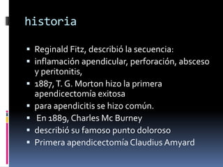 historia

 Reginald Fitz, describió la secuencia:
 inflamación apendicular, perforación, absceso
    y peritonitis,
   1887, T. G. Morton hizo la primera
    apendicectomía exitosa
   para apendicitis se hizo común.
   En 1889, Charles Mc Burney
   describió su famoso punto doloroso
   Primera apendicectomía Claudius Amyard
 