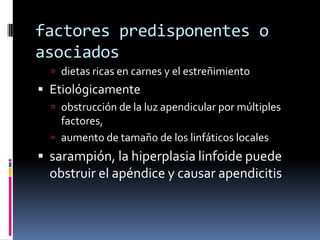 factores predisponentes o
asociados
   dietas ricas en carnes y el estreñimiento
 Etiológicamente
   obstrucción de la luz apendicular por múltiples
    factores,
   aumento de tamaño de los linfáticos locales
 sarampión, la hiperplasia linfoide puede
  obstruir el apéndice y causar apendicitis
 