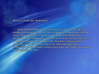 Boyce, citado por Rodríguez
"... esta enfermedad no excluye razas ni estado social; se
puede presentar desde la vida intrauterina hasta la extrema
vejez. Puede ocurrir cuando la persona está despierta o
dormida, en el trabajo o jugando, en el aire o en el mar, en el
campo de batalla o en medio del desierto, inclusive en el
consultorio de un médico para ser atendido por otra
enfermedad. No existen condiciones bajo las cuales se puede
estar exento de ella".
 