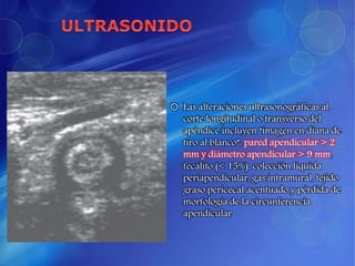  Las alteraciones ultrasonográficas al
corte longitudinal o transverso del
apéndice incluyen “imagen en diana de
tiro al blanco”: pared apendicular > 2
mm y diámetro apendicular > 9 mm,
fecalito (< 15%), colección líquida
periapendicular, gas intramural, tejido
graso pericecal acentuado y pérdida de
morfología de la circunferencia
apendicular
 