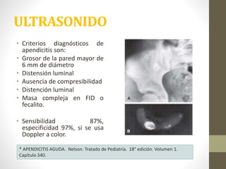ULTRASONIDO
• Criterios diagnósticos de
apendicitis son:
• Grosor de la pared mayor de
6 mm de diámetro
• Distensión luminal
• Ausencia de compresibilidad
• Distención luminal
• Masa compleja en FID o
fecalito.
• Sensibilidad 87%,
especificidad 97%, si se usa
Doppler a color.
* APENDICITIS AGUDA. Nelson. Tratado de Pediatría. 18° edición. Volumen 1.
Capítulo 340.
 