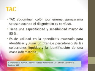 • TAC abdominal, colón por enema, gamagrama
se usan cuando el diagnóstico es confuso.
• Tiene una especificidad y sensibilidad mayor de
95 %.
• Es de utilidad en la apendicitis avanzada para
identificar y guiar un drenaje percutáneo de las
colecciones líquidas y la identificación de una
masa inflamatoria.
TAC
* APENDICITIS AGUDA. Nelson. Tratado de Pediatría. 18° edición. Volumen 1.
Capítulo 340.
 