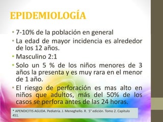 EPIDEMIOLOGÍA
• 7-10% de la población en general
• La edad de mayor incidencia es alrededor
de los 12 años.
• Masculino 2:1
• Solo un 5 % de los niños menores de 3
años la presenta y es muy rara en el menor
de 1 año.
• El riesgo de perforación es mas alto en
niños que adultos, más del 50% de los
casos se perfora antes de las 24 horas.
* APENDICITIS AGUDA. Pediatría. J. Meneghello. R. 5° edición. Tomo 2. Capítulo
451.
 