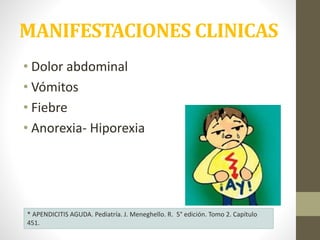 MANIFESTACIONES CLINICAS
• Dolor abdominal
• Vómitos
• Fiebre
• Anorexia- Hiporexia
* APENDICITIS AGUDA. Pediatría. J. Meneghello. R. 5° edición. Tomo 2. Capítulo
451.
 