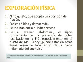 EXPLORACIÓN FÍSICA
1. Niño quieto, que adopta una posición de
flexión.
2. Facies pálidos y demacrada.
3. Se inclinan hacia el lado derecho.
4. En el examen abdominal, el signo
fundamental es la presencia de dolor
localizado en la FID, especialmente en el
punto de Mc Burney (puede estar en otras
áreas según la localización de la parte
inflamada del apéndice)
* APENDICITIS AGUDA. Pediatría. J. Meneghello. R. 5° edición. Tomo 2. Capítulo
451.
 